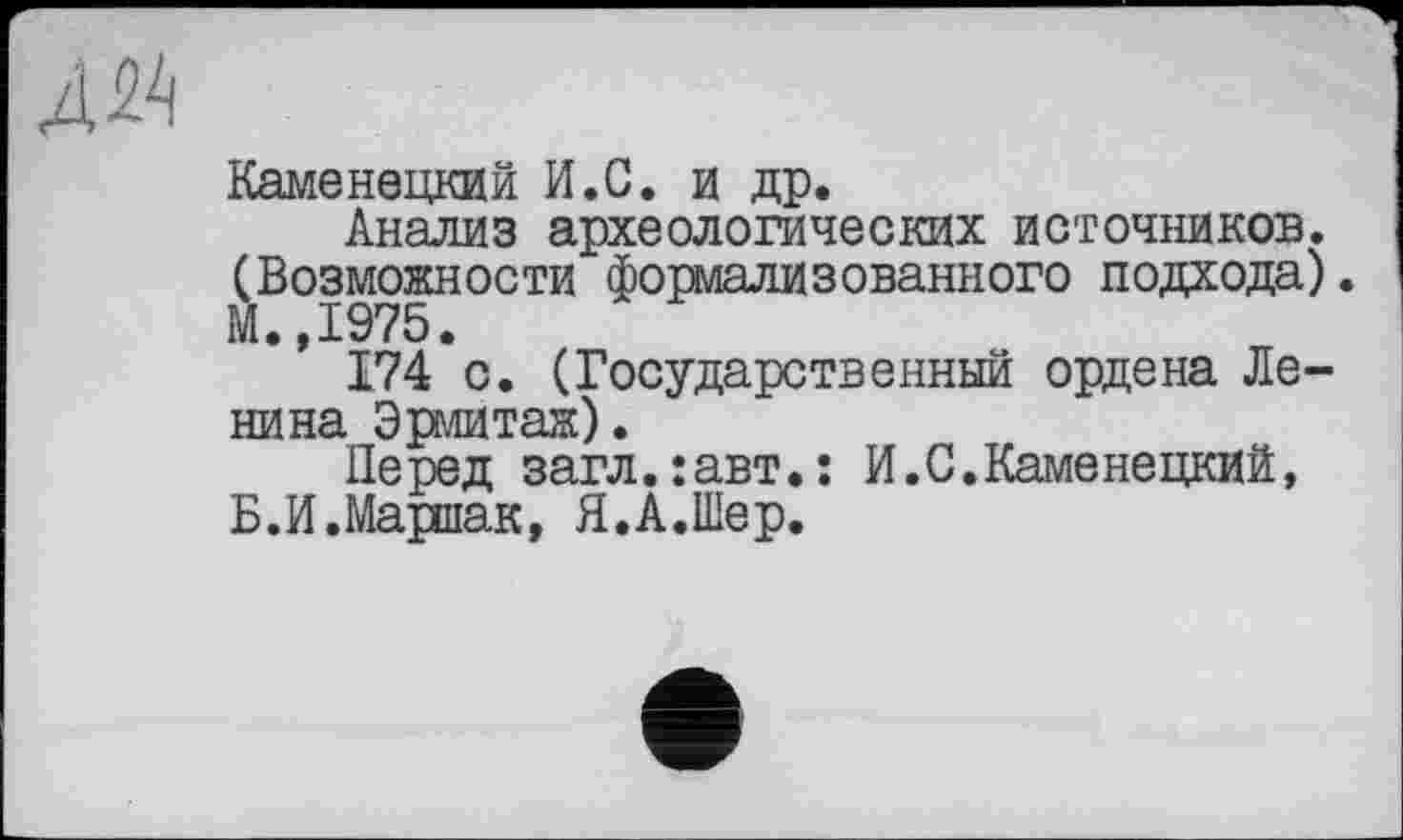 ﻿Каменецкий И.С. и др.
Анализ археологических источников. (Возможности формализованного подхода). М.,1975.
174 с. (Государственный ордена Ленина Эрмитаж).
Перед загл.:авт.: И.С.Каменецкий, Б.И.Маршак, Я.А.Шер.